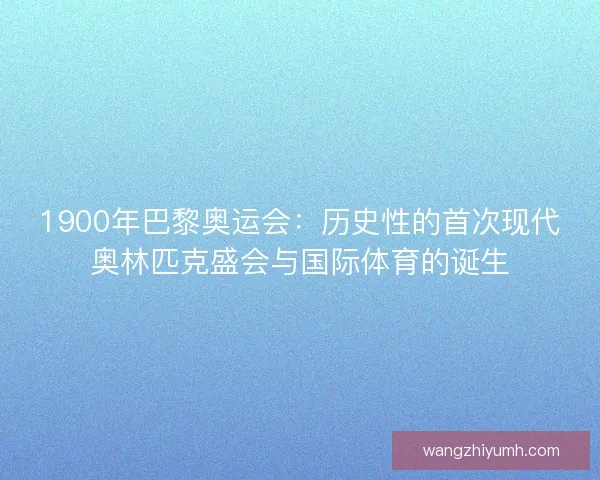 1900年巴黎奥运会：历史性的首次现代奥林匹克盛会与国际体育的诞生