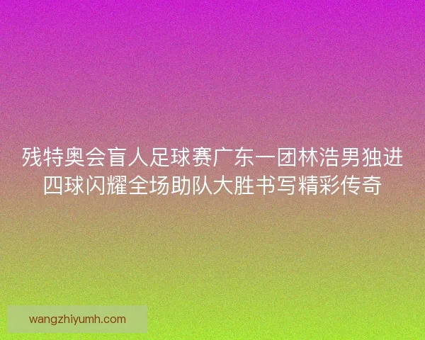 残特奥会盲人足球赛广东一团林浩男独进四球闪耀全场助队大胜书写精彩传奇